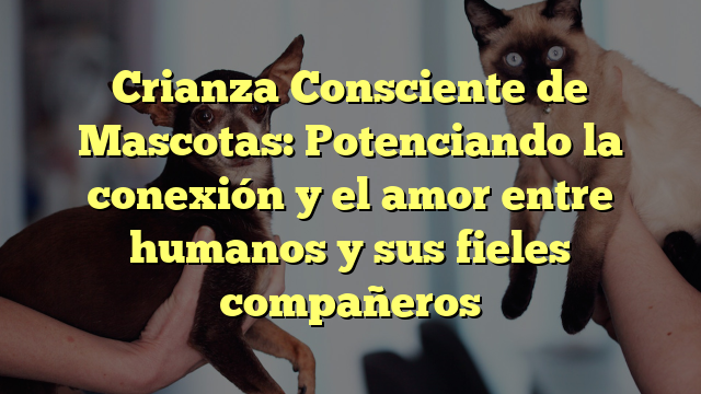 Crianza Consciente de Mascotas: Potenciando la conexión y el amor entre humanos y sus fieles compañeros