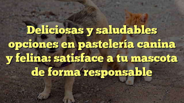 Deliciosas y saludables opciones en pastelería canina y felina: satisface a tu mascota de forma responsable